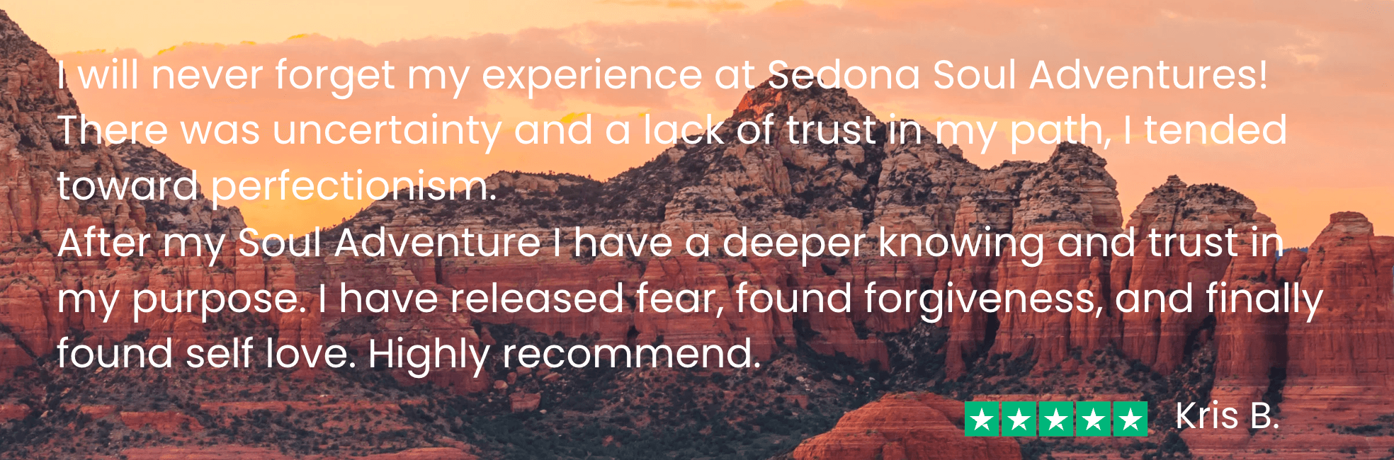 Kris says before my Soul Adventure I&nbsp;“was uncertain and had a lack of trust in my path. After my Soul Adventure, I have a deeper knowing and trust in my purpose. I have released fear, found forgiveness, and finally found self love.”