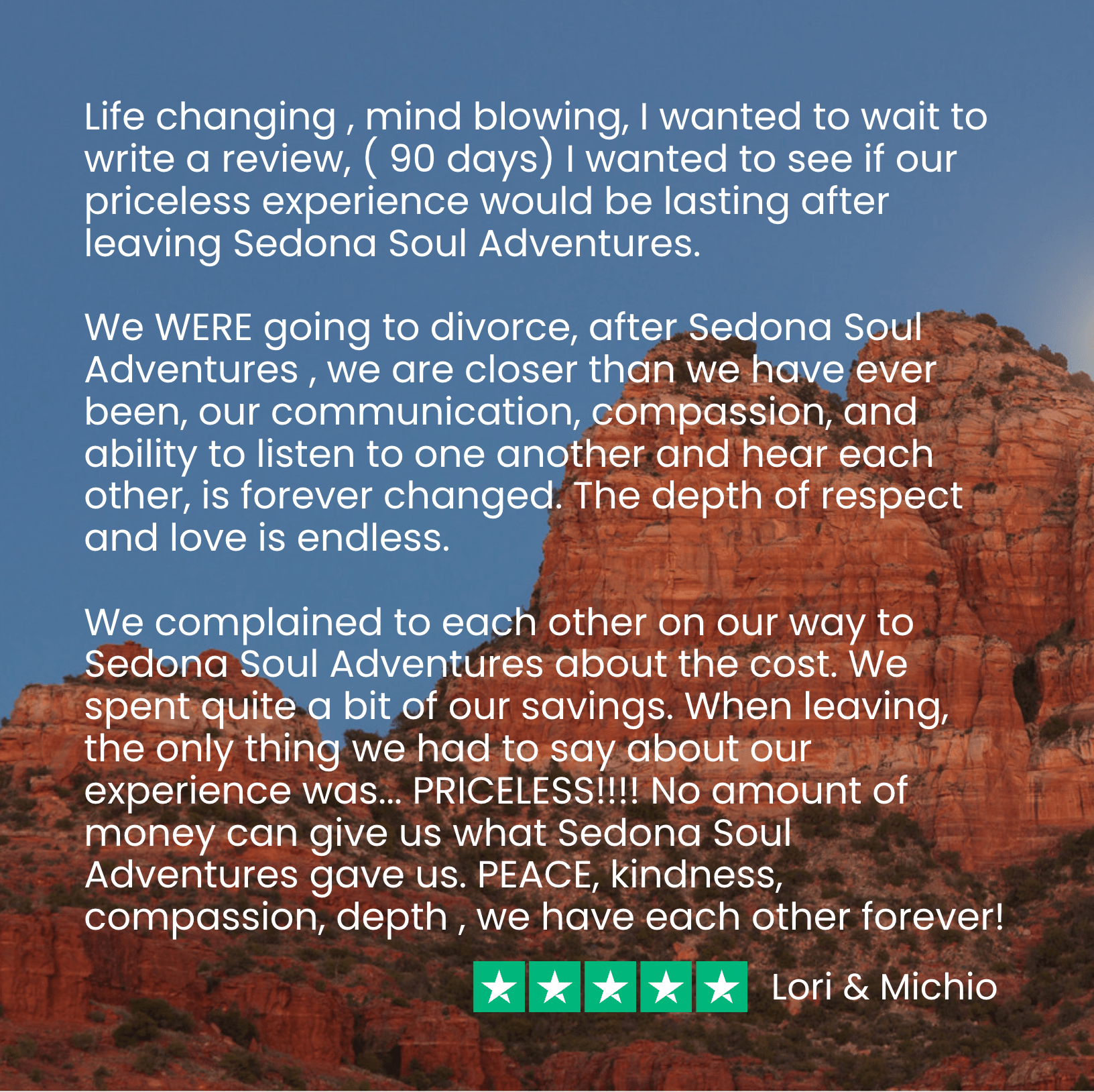Lori and Michio say, “Before our Soul Adventure, we WERE going to Divorce, after Sedona Soul Adventures, we are closer than we have ever been, we are forever changed” (and that’s 90 days after their retreat!)