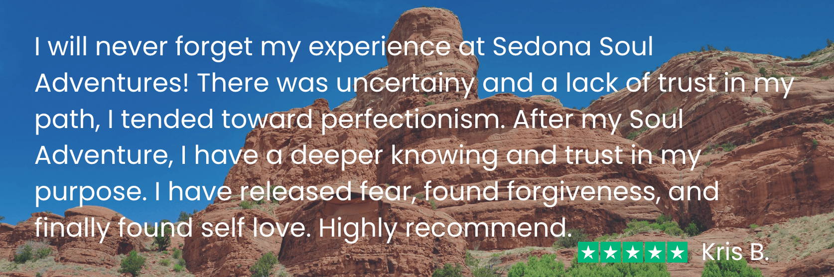 Kris says before my Soul Adventure I “was uncertain and had a lack of trust in my path. After my Soul Adventure, I have a deeper knowing and trust in my purpose. I have released fear, found forgiveness, and finally found self love.”